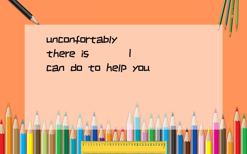 unconfortably there is___ I can do to help you