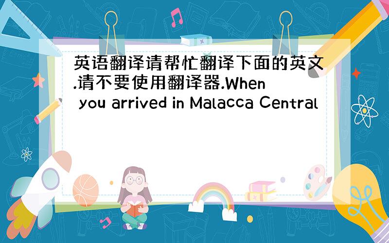 英语翻译请帮忙翻译下面的英文.请不要使用翻译器.When you arrived in Malacca Central