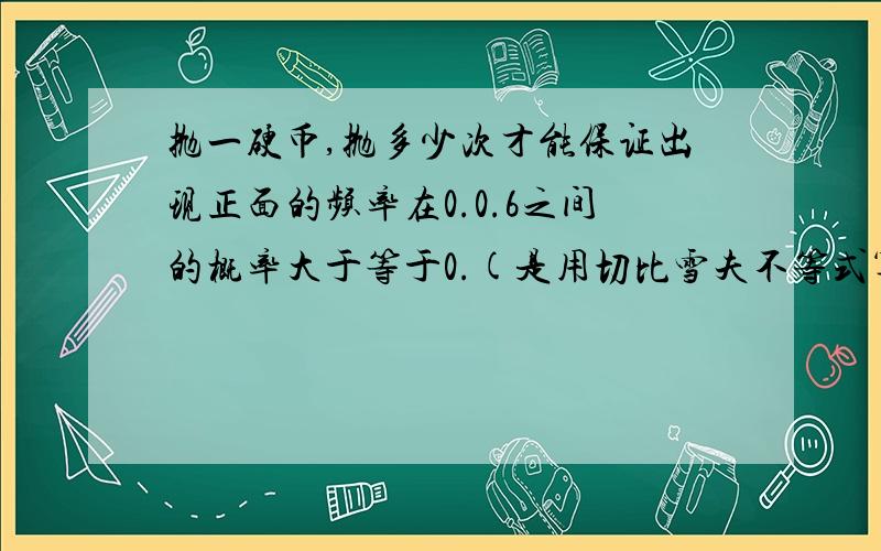 抛一硬币,抛多少次才能保证出现正面的频率在0.0.6之间的概率大于等于0.(是用切比雪夫不等式算的吗?