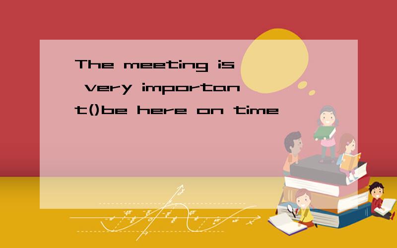 The meeting is very important()be here on time