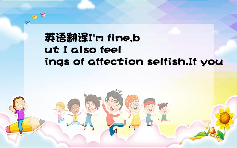 英语翻译I'm fine,but I also feelings of affection selfish.If you