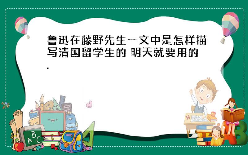 鲁迅在藤野先生一文中是怎样描写清国留学生的 明天就要用的.