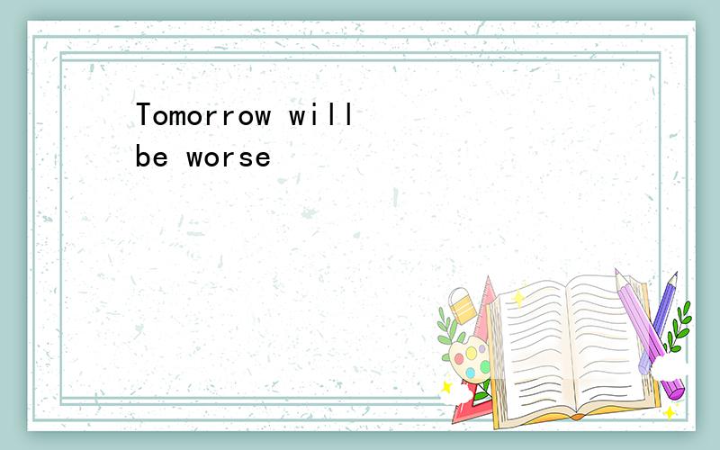 Tomorrow will be worse