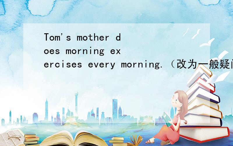 Tom's mother does morning exercises every morning.（改为一般疑问句）