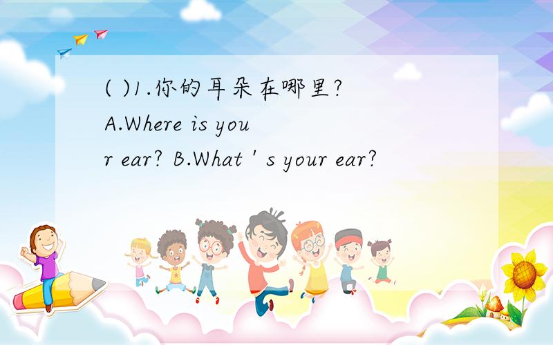 ( )1.你的耳朵在哪里? A.Where is your ear? B.What ' s your ear?