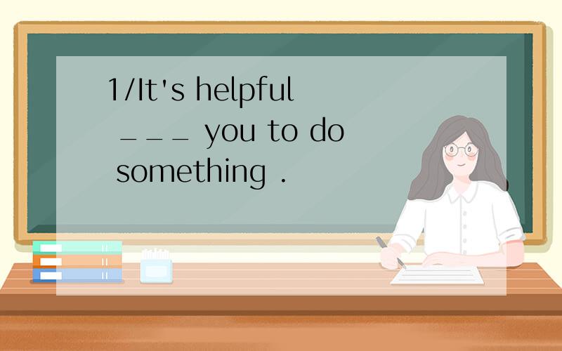 1/It's helpful ___ you to do something .