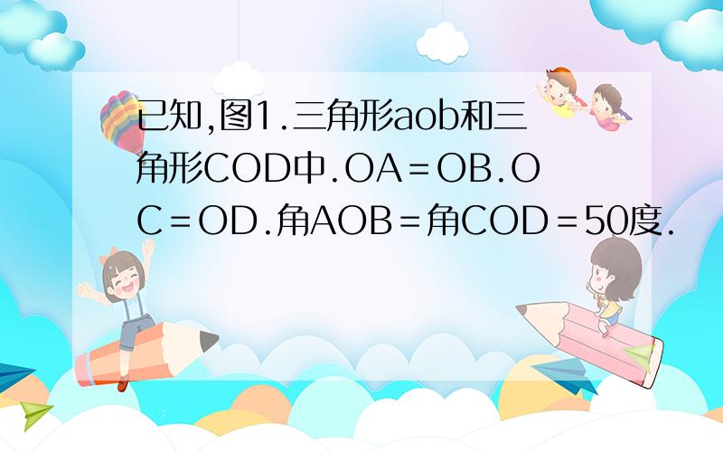 已知,图1.三角形aob和三角形COD中.OA＝OB.OC＝OD.角AOB＝角COD＝50度.