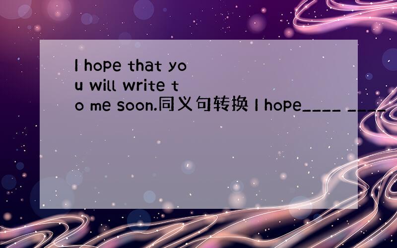 I hope that you will write to me soon.同义句转换 I hope____ ____