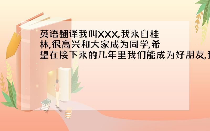 英语翻译我叫XXX,我来自桂林,很高兴和大家成为同学,希望在接下来的几年里我们能成为好朋友,我喜欢（在帮我想点,一起翻译