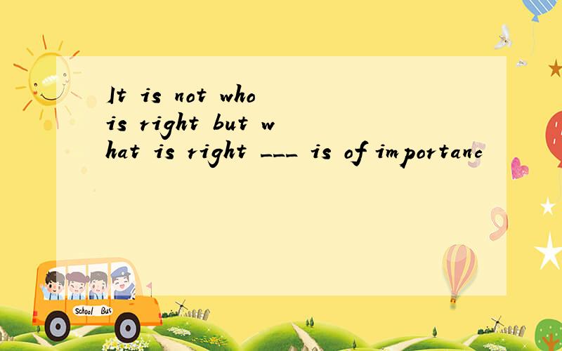 It is not who is right but what is right ___ is of importanc