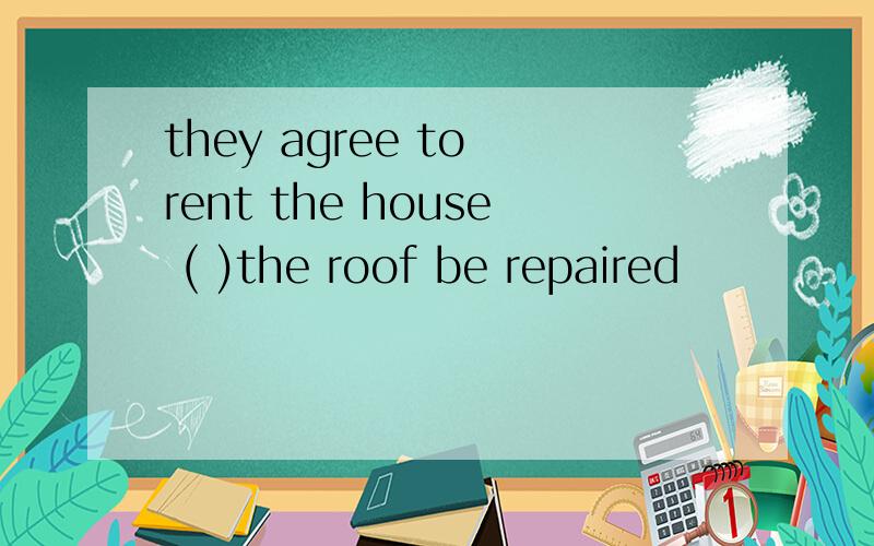 they agree to rent the house ( )the roof be repaired