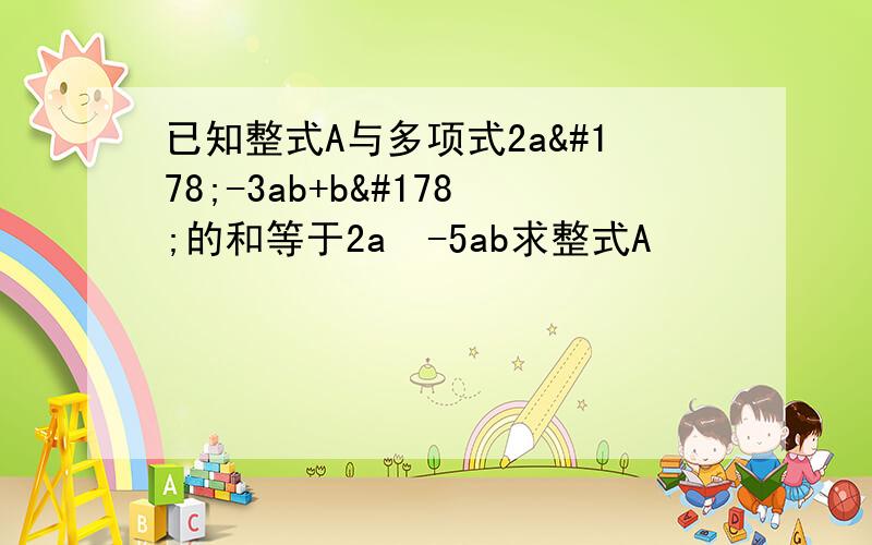 已知整式A与多项式2a²-3ab+b²的和等于2a²-5ab求整式A
