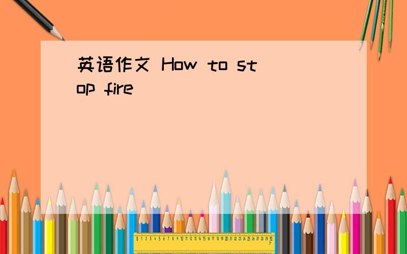 英语作文 How to stop fire