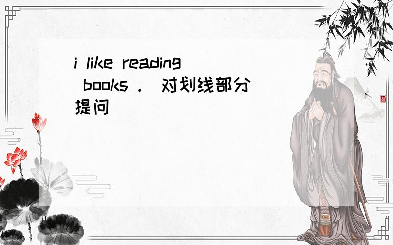 i like reading books .(对划线部分提问)