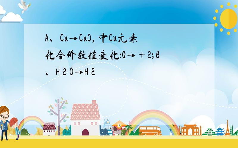 A、Cu→CuO，中Cu元素化合价数值变化：0→+2；B、H 2 O→H 2