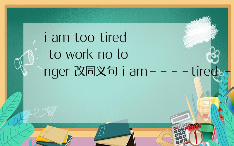 i am too tired to work no longer 改同义句 i am----tired ---- i c