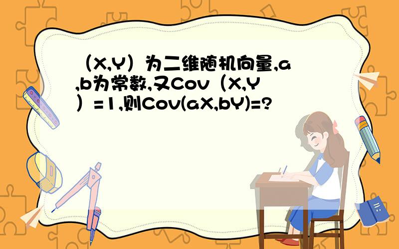 （X,Y）为二维随机向量,a,b为常数,又Cov（X,Y）=1,则Cov(aX,bY)=?