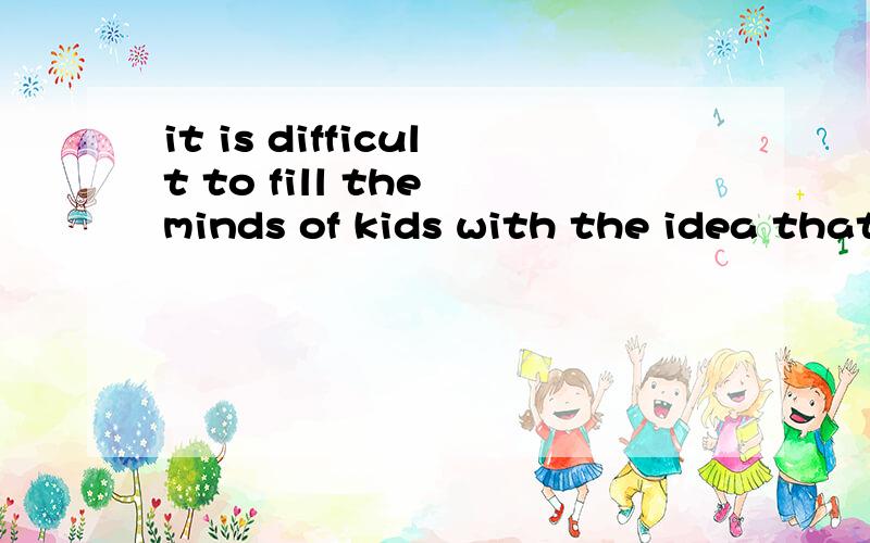 it is difficult to fill the minds of kids with the idea that