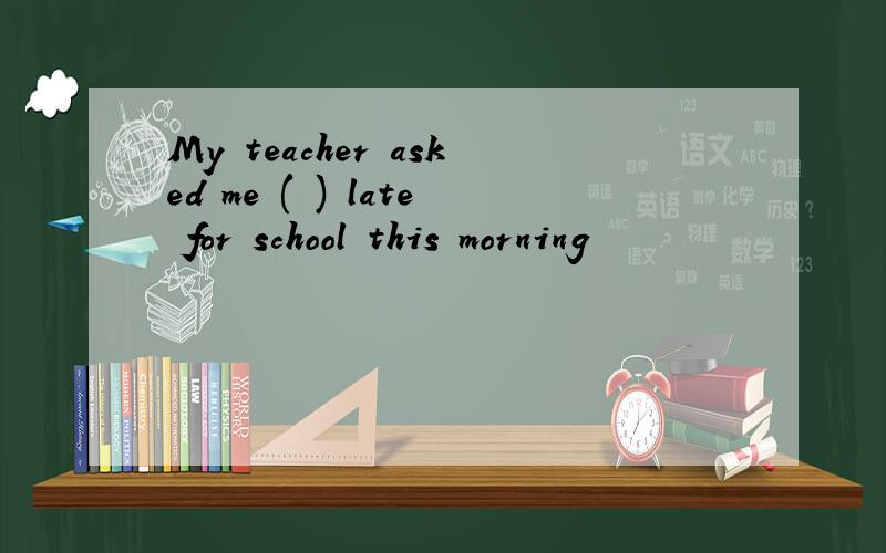 My teacher asked me ( ) late for school this morning