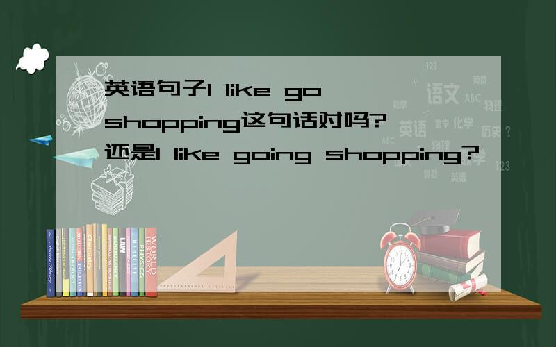 英语句子I like go shopping这句话对吗?还是I like going shopping?