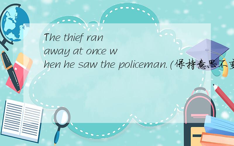 The thief ran away at once when he saw the policeman.(保持意思不变
