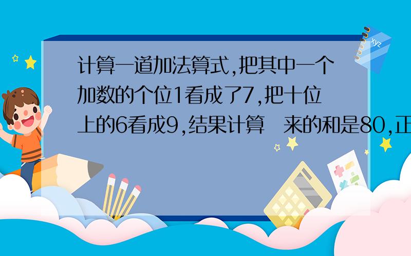 计算一道加法算式,把其中一个加数的个位1看成了7,把十位上的6看成9,结果计算岀来的和是80,正确的结果是多少