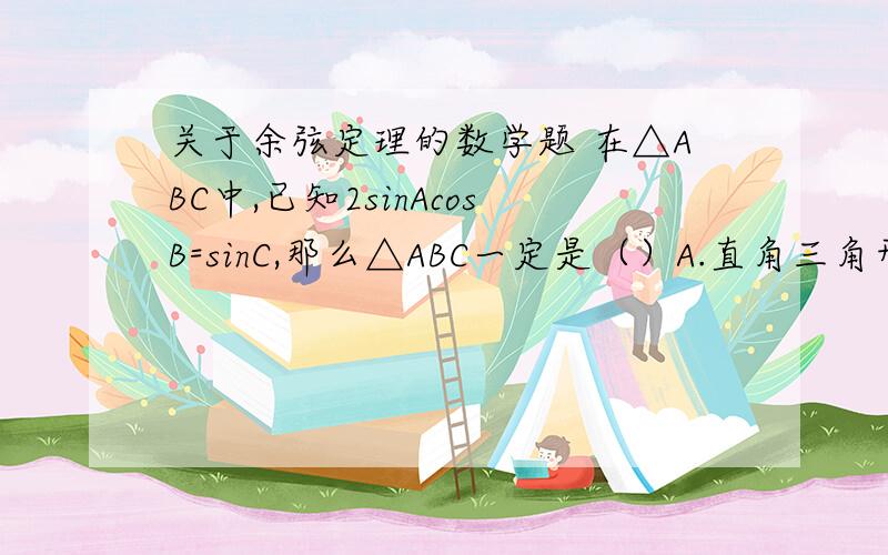 关于余弦定理的数学题 在△ABC中,已知2sinAcosB=sinC,那么△ABC一定是（）A.直角三角形 B.等腰三角