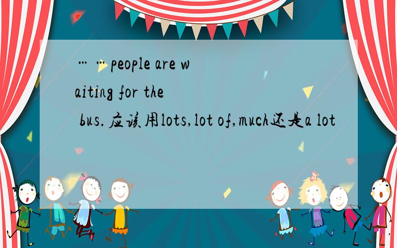 ……people are waiting for the bus.应该用lots,lot of,much还是a lot