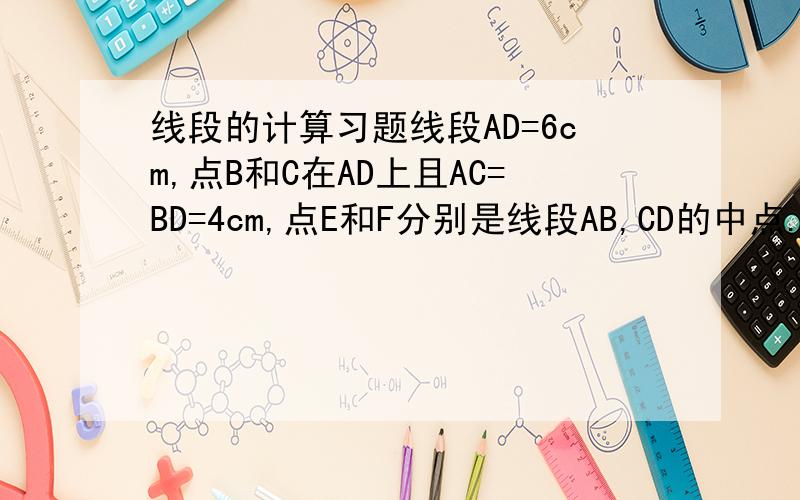 线段的计算习题线段AD=6cm,点B和C在AD上且AC=BD=4cm,点E和F分别是线段AB,CD的中点.求：线段EF的