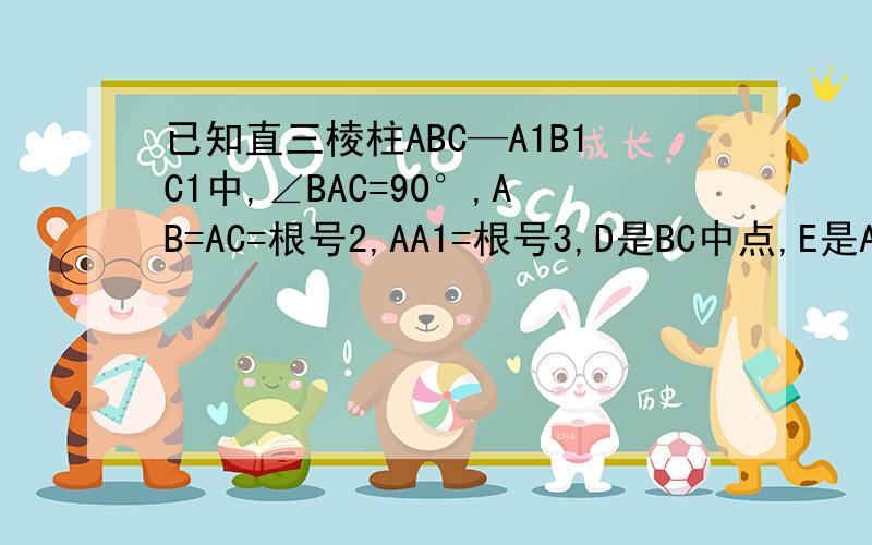 已知直三棱柱ABC—A1B1C1中,∠BAC=90°,AB=AC=根号2,AA1=根号3,D是BC中点,E是AA1中点