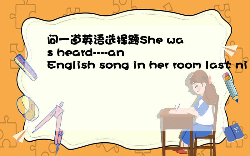 问一道英语选择题She was heard----an English song in her room last ni