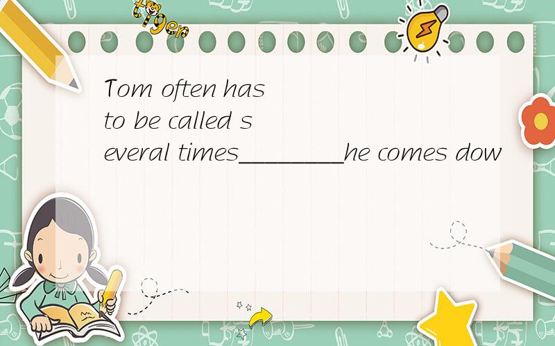 Tom often has to be called several times________he comes dow