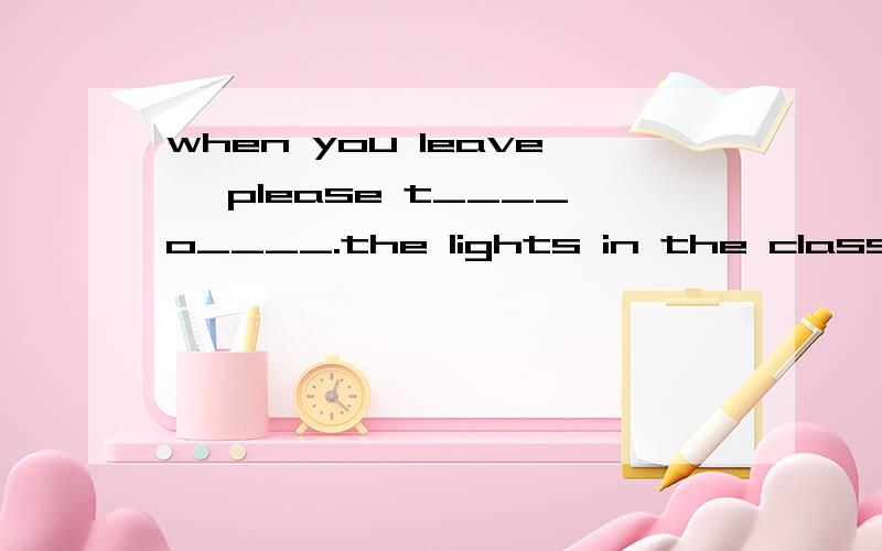 when you leave ,please t____o____.the lights in the classroo
