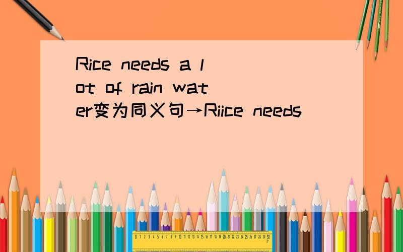 Rice needs a lot of rain water变为同义句→Riice needs __ __ rain w