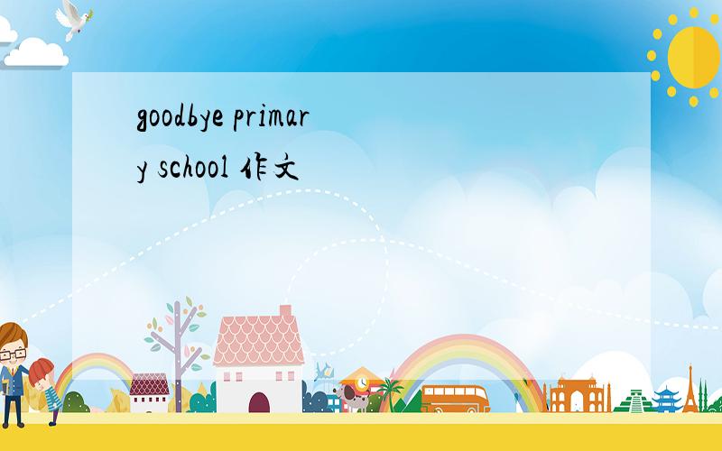 goodbye primary school 作文