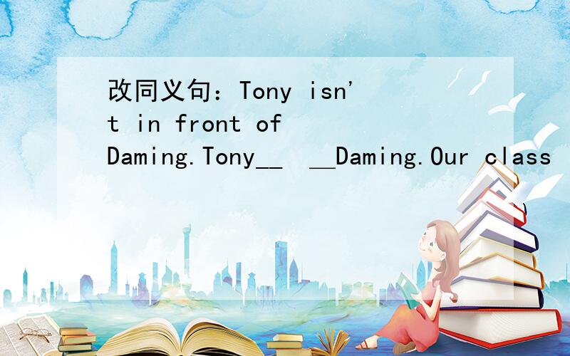 改同义句：Tony isn't in front of Daming.Tony__　＿Daming.Our class