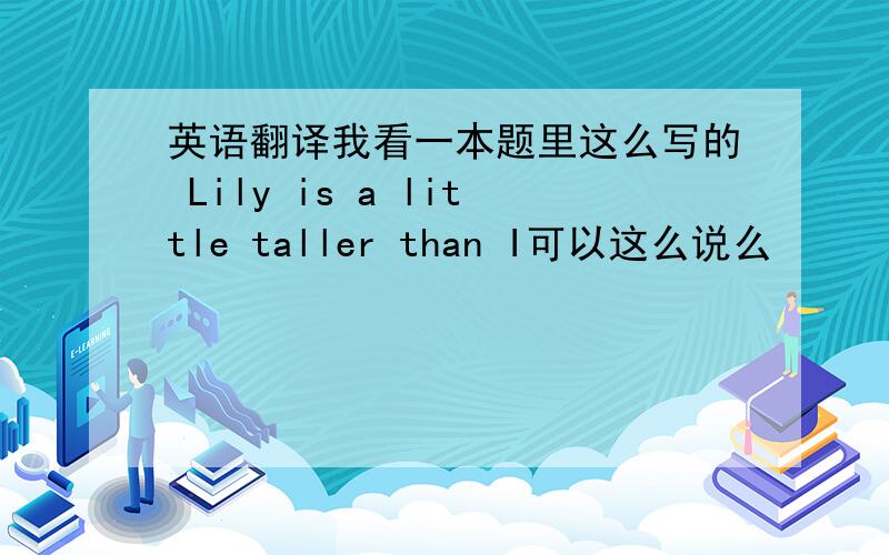 英语翻译我看一本题里这么写的 Lily is a little taller than I可以这么说么