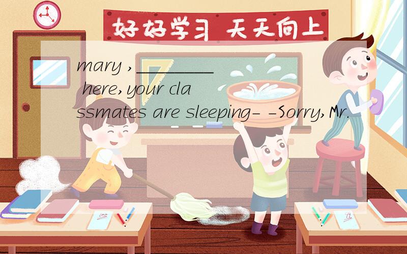 mary ,________ here,your classmates are sleeping- -Sorry,Mr.