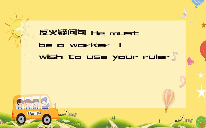 反义疑问句 He must be a worker,I wish to use your ruler,