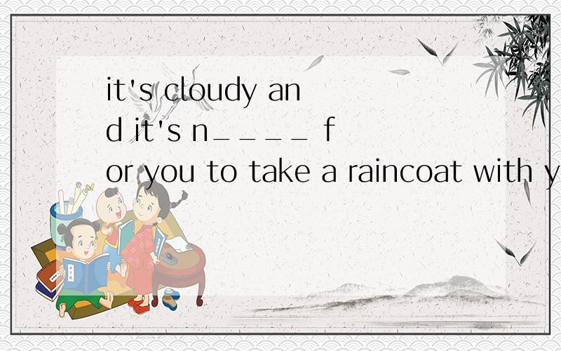it's cloudy and it's n____ for you to take a raincoat with y