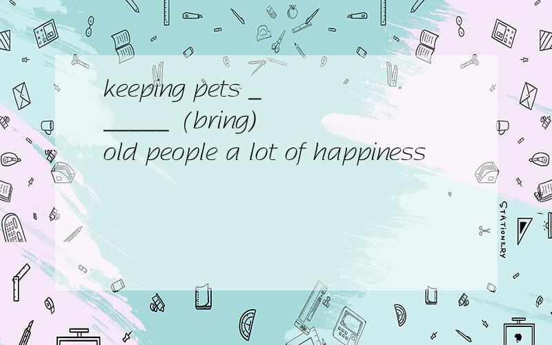 keeping pets ______ (bring) old people a lot of happiness