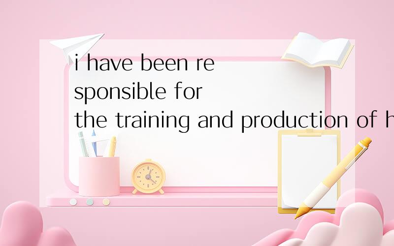 i have been responsible for the training and production of h