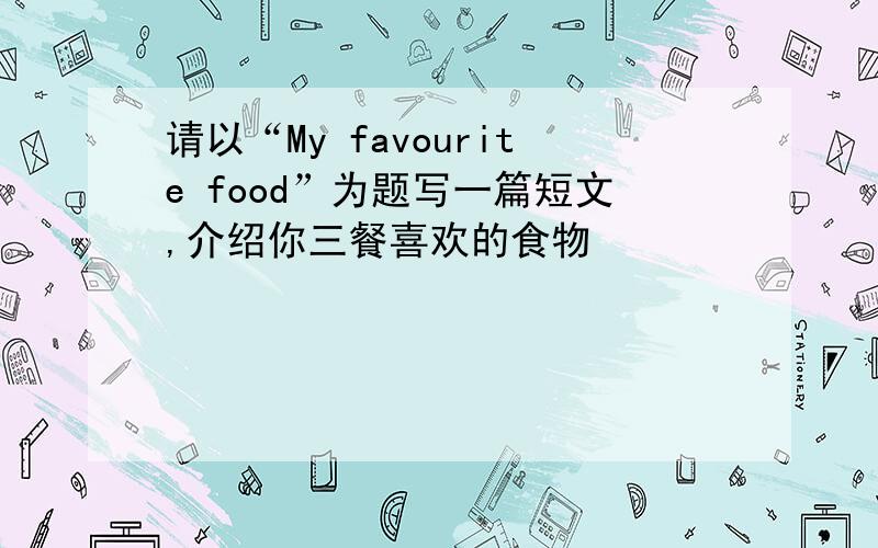 请以“My favourite food”为题写一篇短文,介绍你三餐喜欢的食物