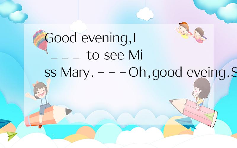 Good evening,I ___ to see Miss Mary.---Oh,good eveing.Sorry,