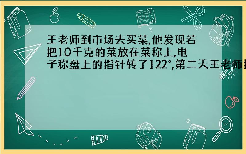 王老师到市场去买菜,他发现若把10千克的菜放在菜称上,电子称盘上的指针转了122°,第二天王老师提出了问