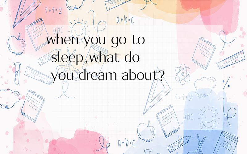 when you go to sleep,what do you dream about?