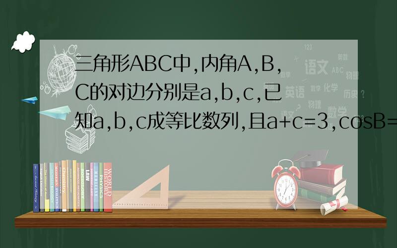 三角形ABC中,内角A,B,C的对边分别是a,b,c,已知a,b,c成等比数列,且a+c=3,cosB=3/4.求三角形
