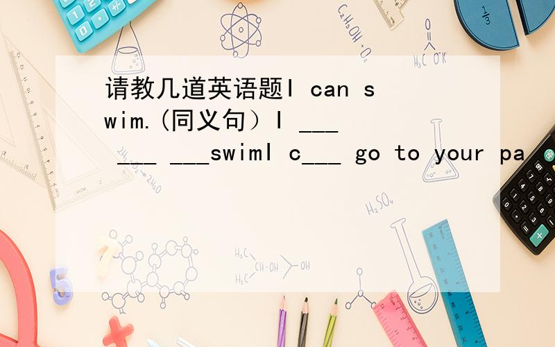 请教几道英语题I can swim.(同义句）I ___ ___ ___swimI c___ go to your pa