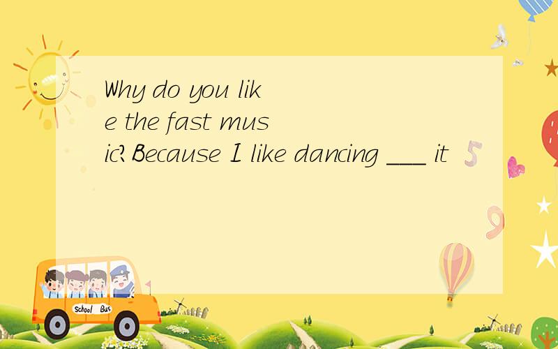 Why do you like the fast music?Because I like dancing ___ it