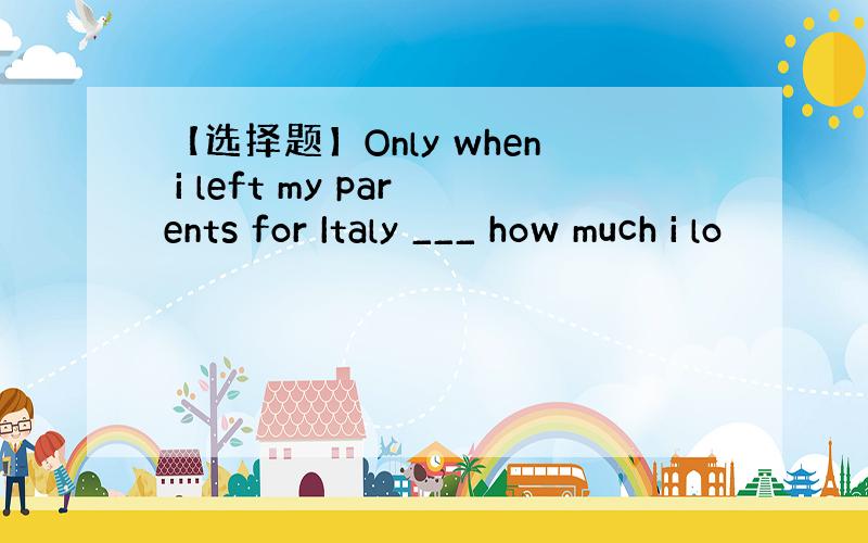【选择题】Only when i left my parents for Italy ___ how much i lo